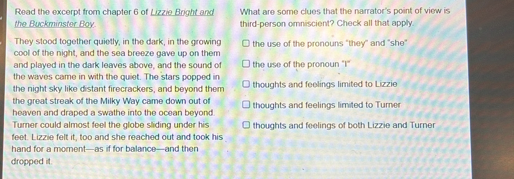 Read the excerpt from chapter 6 of Lizzie Bright and What are some clues that the narrator's point of view is
the Buckminster Boy. third-person omniscient? Check all that apply.
They stood together quietly, in the dark, in the growing the use of the pronouns “they” and “she”
cool of the night, and the sea breeze gave up on them
and played in the dark leaves above, and the sound of the use of the pronoun “I”
the waves came in with the quiet. The stars popped in
the night sky like distant firecrackers, and beyond them thoughts and feelings limited to Lizzie
the great streak of the Milky Way came down out of thoughts and feelings limited to Turner
heaven and draped a swathe into the ocean beyond.
Turner could almost feel the globe sliding under his thoughts and feelings of both Lizzie and Turner
feet. Lizzie felt it, too and she reached out and took his
hand for a moment—as if for balance—and then
dropped it.