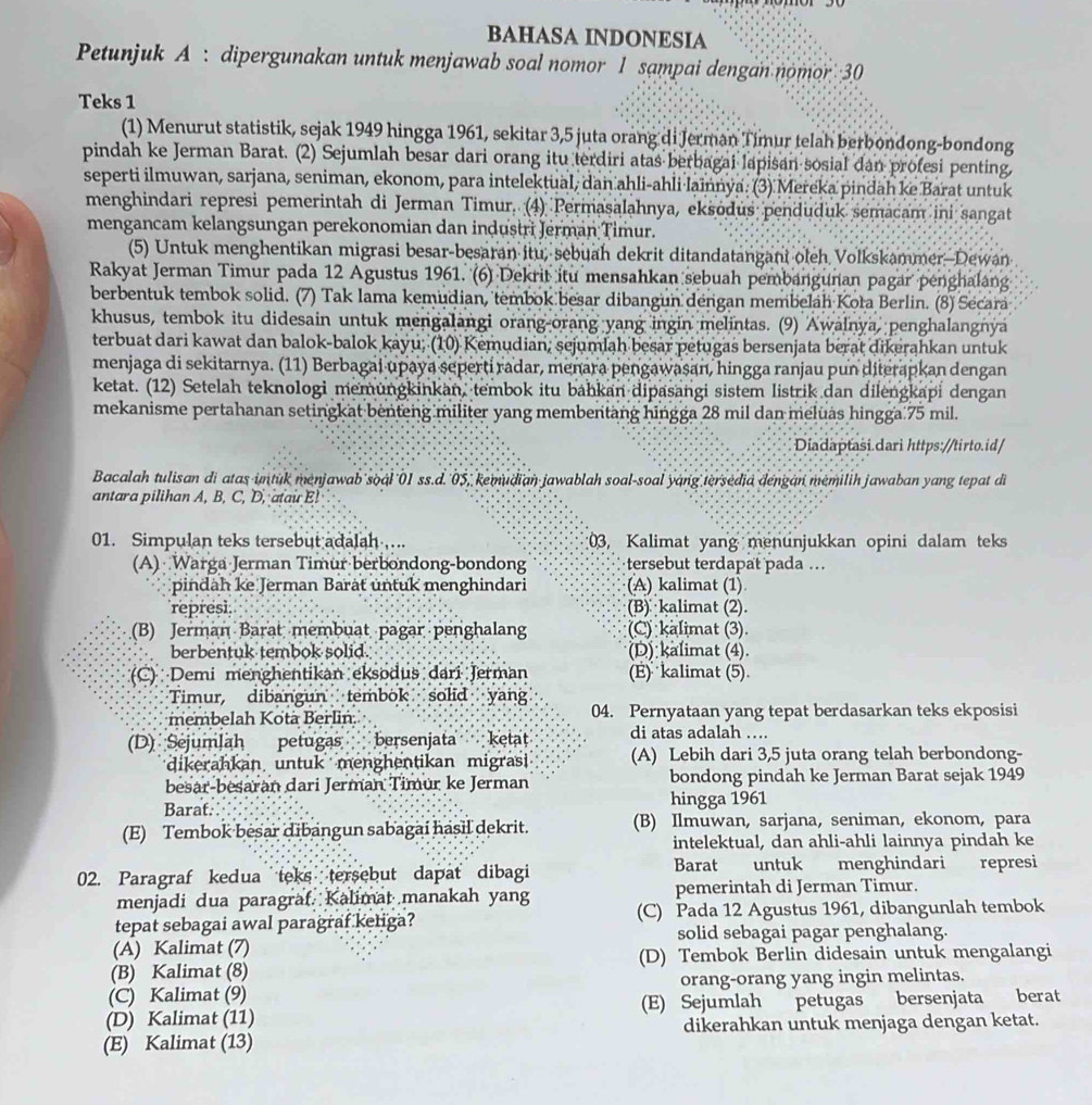 BAHASA INDONESIA
Petunjuk A : dipergunakan untuk menjawab soal nomor 1 sampai dengan nomor 30
Teks 1
(1) Menurut statistik, sejak 1949 hingga 1961, sekitar 3,5 juta orang di Jerman Timur telah berbondong-bondong
pindah ke Jerman Barat. (2) Sejumlah besar dari orang itu terdiri atas berbagai lapisan sosial dan profesi penting,
seperti ilmuwan, sarjana, seniman, ekonom, para intelektual, dan ahli-ahli lainnýa. (3) Mereka pindah ke Barat untuk
menghindari represi pemerintah di Jerman Timur. (4) Permasalahnya, eksodus penduduk semacam ini sangat
mengancam kelangsungan perekonomian dan industri Jerman Timur.
(5) Untuk menghentikan migrasi besar-besaran itu, sebuah dekrit ditandatangani oleh Volkskammer-Dewan
Rakyat Jerman Timur pada 12 Agustus 1961. (6) Dekrit itu mensahkan sebuah pembangunan pagar penghalang
berbentuk tembok solid. (7) Tak lama kemudian, tembok besar dibangun dengan membeläh Koła Berlin. (8) Secara
khusus, tembok itu didesain untuk mengalangi orang-orang yang ingin melintas. (9) Awalnya, penghalangnya
terbuat dari kawat dan balok-balok kayu, (10) Kemudian; sejumlah besar petugas bersenjata berat dikerahkan untuk
menjaga di sekitarnya. (11) Berbagai upaya seperti radar, menara pengawaşan, hingga ranjau pun diterapkan dengan
ketat. (12) Setelah teknologi memüngkinkan, tembok itu bahkan dipasangi sistem listrik dan dilengkapi dengan
mekanisme pertahanan setingkat benteng militer yang membentang hingga 28 mil dan meluas hingga 75 mil.
Diadaptasi.dari https://tirto.id/
Bacalah tulisan di atas intuk menjawab soal 01 ss.d. 05, kemudian jawablah soal-soal yang tersedia dengán memilih jawaban yang tepat di
antara pilihan A, B, C, D, atau E!
01. Simpulan teks tersebut adalah ... 03, Kalimat yang menunjukkan opini dalam teks
(A) Warga Jerman Timur berbondong-bondong tersebut terdapat pada .
pindah ke Jerman Baräť untuk menghindari (A) kalimat (1)
represi. (B)  kalimat (2).
(B) Jerman Barat membuat pagar penghalang (C) kalimat (3).
berbentuk tembok solid. (D) kalimat (4).
(C) Demi menghentikan eksodus dari Jerman (E) kalimat (5).
Timur, dibangun tembok solid yang
membelah Kota Berlin. 04. Pernyataan yang tepat berdasarkan teks ekposisi
(D) Sejumlah petugas bersenjata ketat di atas adalah …
dikerahkan untuk menghentikan migras (A) Lebih dari 3,5 juta orang telah berbondong-
besar-besaran dari Jerman Timur ke Jerman bondong pindah ke Jerman Barat sejak 1949
Barat. hingga 1961
(E) Tembok besar dibangun sabagai hasil dekrit. (B) Ilmuwan, sarjana, seniman, ekonom, para
intelektual, dan ahli-ahli lainnya pindah ke
02. Paragraf kedua teks tersebut dapat dibagi Barat untuk menghindari represi
menjadi dua paragraf. Kalimat manakah yang pemerintah di Jerman Timur.
tepat sebagai awal paragraf ketiga? (C) Pada 12 Agustus 1961, dibangunlah tembok
(A) Kalimat (7) solid sebagai pagar penghalang.
(B) Kalimat (8) (D) Tembok Berlin didesain untuk mengalangi
(C) Kalimat (9) orang-orang yang ingin melintas.
(D) Kalimat (11) (E) Sejumlah petugas bersenjata berat
(E) Kalimat (13) dikerahkan untuk menjaga dengan ketat.