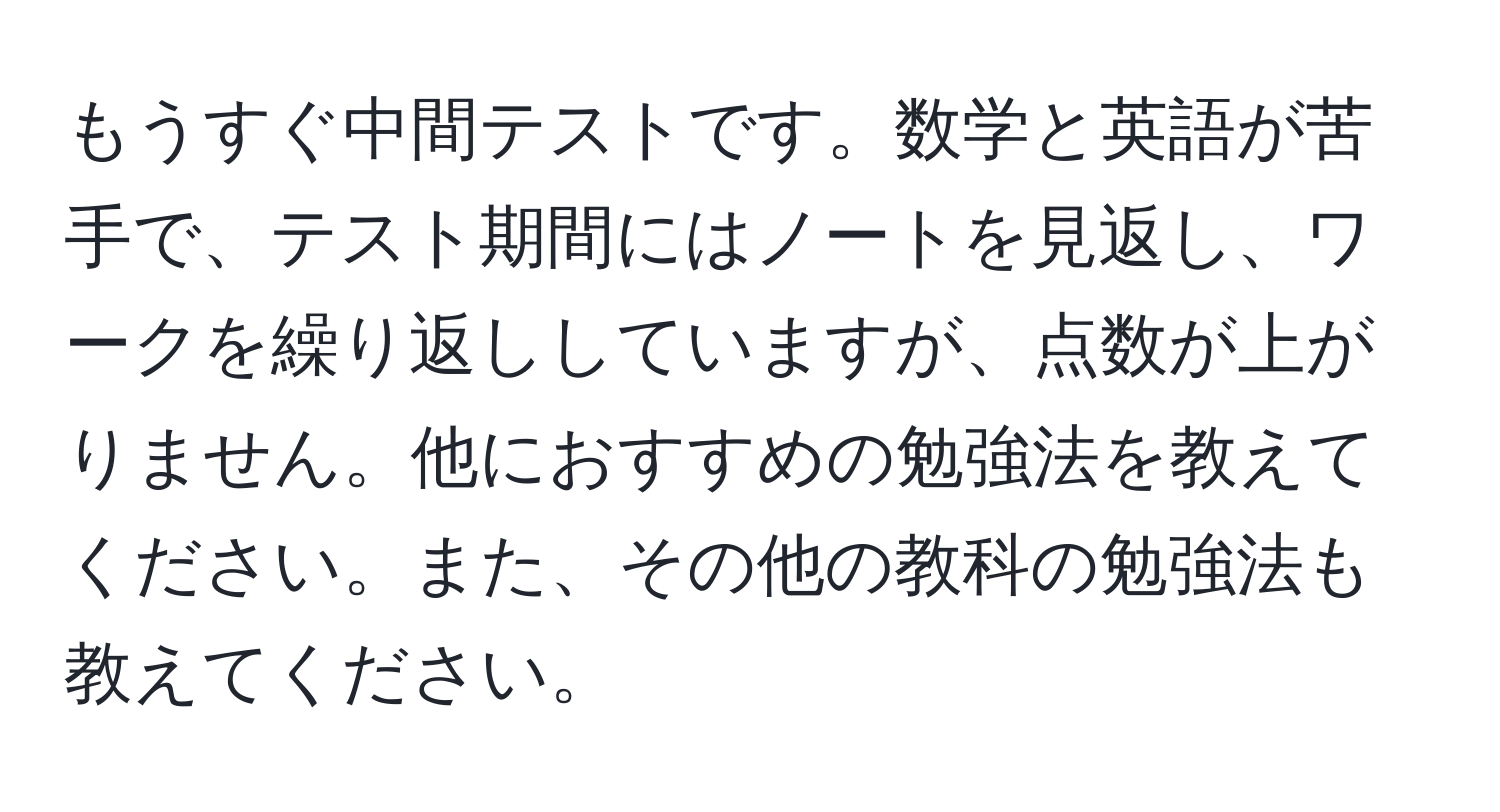 もうすぐ中間テストです。数学と英語が苦手で、テスト期間にはノートを見返し、ワークを繰り返ししていますが、点数が上がりません。他におすすめの勉強法を教えてください。また、その他の教科の勉強法も教えてください。