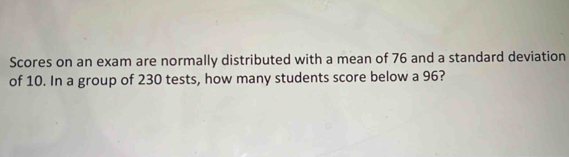 Scores on an exam are normally distributed with a mean of 76 and a standard deviation 
of 10. In a group of 230 tests, how many students score below a 96?