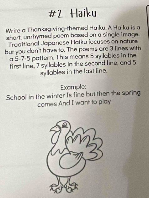 #2 Haiku 
Write a Thanksgiving-themed Haiku. A Haiku is a 
short, unrhymed poem based on a single image. 
Traditional Japanese Haiku focuses on nature 
but you don't have to. The poems are 3 lines with 
a 5-7-5 pattern. This means 5 syllables in the 
first line, 7 syllables in the second line, and 5
syllables in the last line. 
Example: 
School in the winter Is fine but then the spring 
comes And I want to play