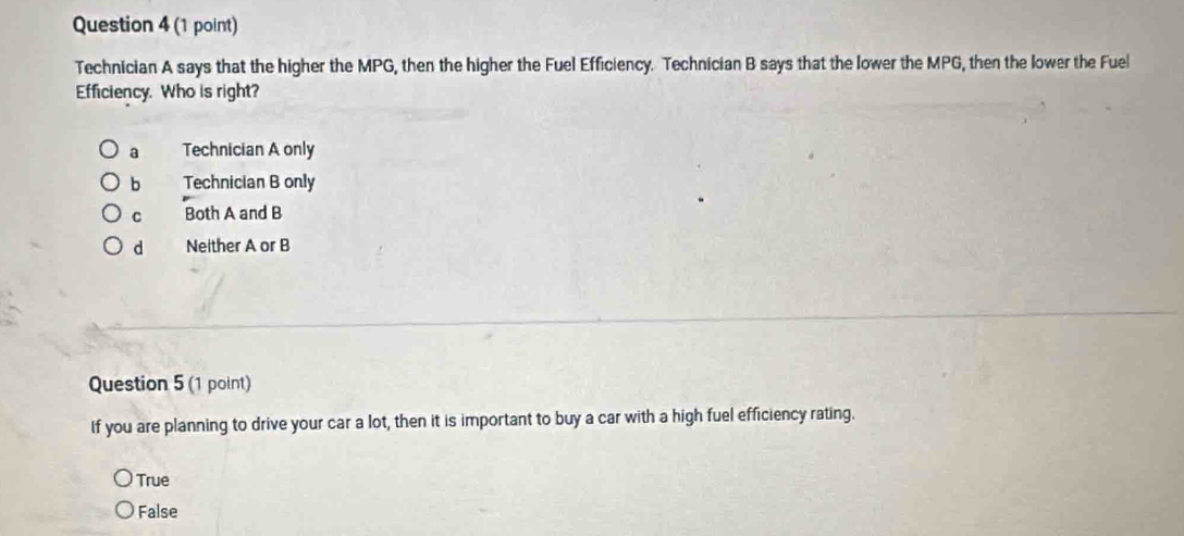 Technician A says that the higher the MPG, then the higher the Fuel Efficiency. Technician B says that the lower the MPG, then the lower the Fuel
Efficiency. Who is right?
a Technician A only
b Technician B only
C Both A and B
d Neither A or B
Question 5 (1 point)
If you are planning to drive your car a lot, then it is important to buy a car with a high fuel efficiency rating.
True
False