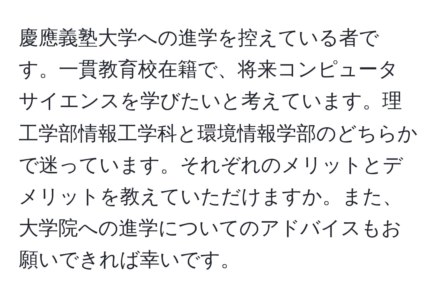 慶應義塾大学への進学を控えている者です。一貫教育校在籍で、将来コンピュータサイエンスを学びたいと考えています。理工学部情報工学科と環境情報学部のどちらかで迷っています。それぞれのメリットとデメリットを教えていただけますか。また、大学院への進学についてのアドバイスもお願いできれば幸いです。