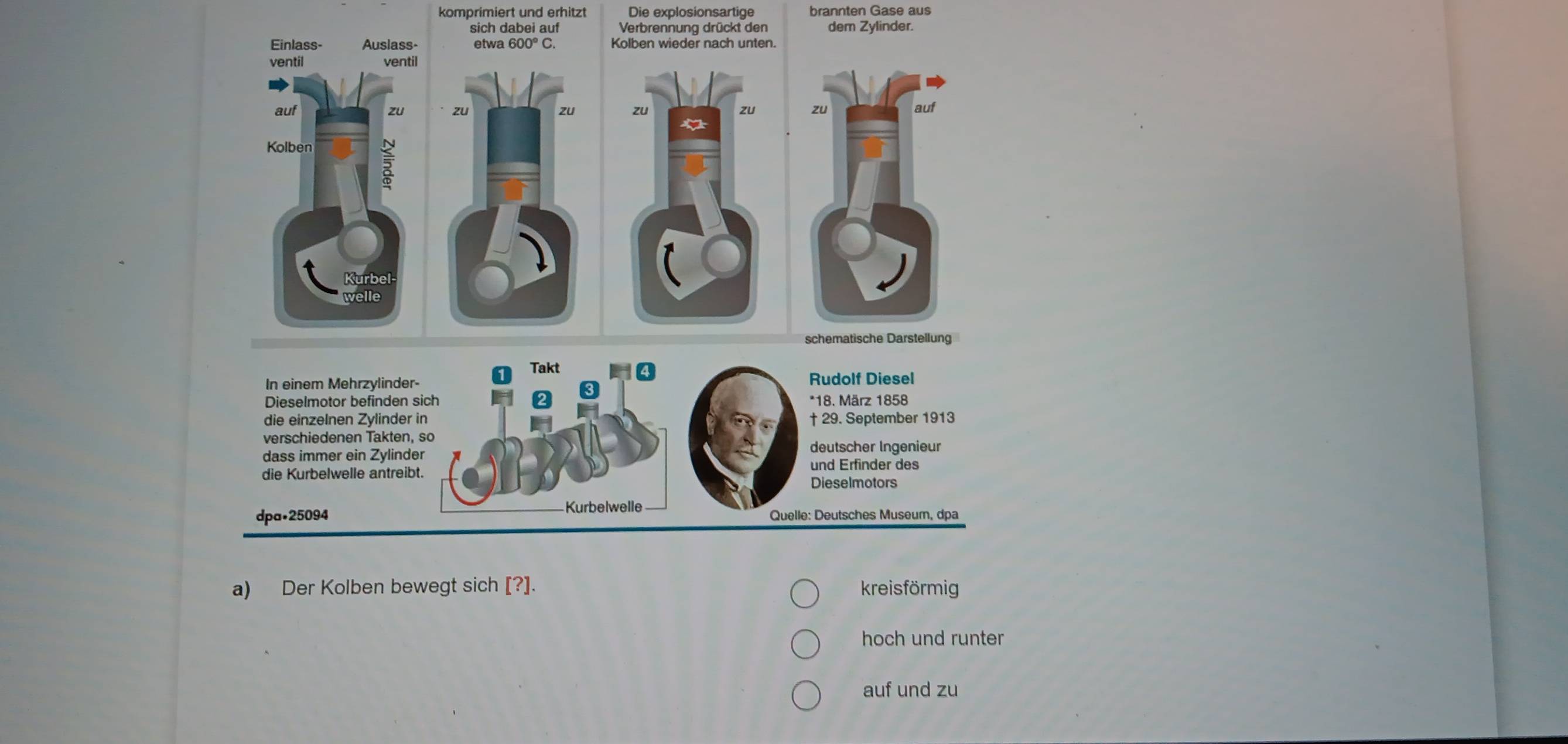 komprimiert und erhitzt Die explosionsartige brannten Gase aus
Verbrennung drückt den dem Zylinder.
Kolben wieder nach unten.


schematische Darstellung
Takt
In einem Mehrzylinder- Rudolf Diesel
3
Dieselmotor befinden sich *18. März 1858
die einzelnen Zylinder in † 29. September 1913
verschiedenen Takten, so
dass immer ein Zylinder
deutscher Ingenieur
und Erfinder des
die Kurbelwelle antreibt. Dieselmotors
Kurbelwelle
dpa• 25094 Quelle: Deutsches Museum, dpa
a) Der Kolben bewegt sich [?]. kreisförmig
hoch und runter
auf und zu