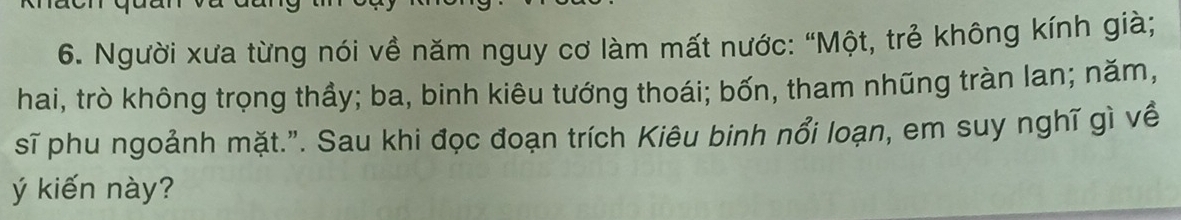 Người xưa từng nói về năm nguy cơ làm mất nước: “Một, trẻ không kính già; 
hai, trò không trọng thầy; ba, binh kiêu tướng thoái; bốn, tham nhũng tràn lan; năm, 
sĩ phu ngoảnh mặt.". Sau khi đọc đoạn trích Kiêu binh nổi loạn, em suy nghĩ gì về 
ý kiến này?