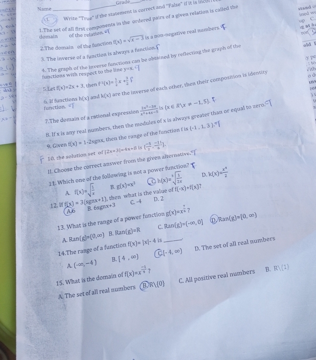 Grade
Name
1. _Write "True" if the statement is correct and "False" if it is ince 
1.The set of all first components in the ordered pairs of a given relation is called the
stand o
ined w
up C.
domain of the relation.
ror
2.The domain of the function f(x)=sqrt(x-3) is a non-negative real numbers.
g ath
3. The inverse of a function is always a function.'
4. The graph of the inverse functions can be obtained by reflecting the graph of the
old I
y  p
y
: to
functions with respect to the line y=x.
√ith
5.Let f(x)=2x+3 then f^(-1)(x)= 1/2 x+ 3/2 
6. If functions h(x) and k(x) are the inverse of each other, then their composition is identity
o d
ins
20
)
t
function.
7.The domain of a rational expression  (2x^2-3x)/x^2+4x-5  is  x∈ R|x!= -1,5
8. If x is any real numbers, then the modules of x is always greater than or equal to zero
9. Given f(x)=1-2sgnx , then the range of the function f is  -1,1,3
10. the solution set of |2x+3|=4x+8 is ( (-5)/2 , (-11)/6 ).
II. Choose the correct answer from the given alternative.
D. k(x)= x^4/2 
11. Which one of the following is not a power function?
B.
A. f(x)=sqrt(frac 1)x , then what is the value of g(x)=x^3 h(x)=sqrt[3](frac 1)2x f(-x)+f(x) ?
C. -4 D. 2
12. If f(x)=3(sgnx+1) B. 6sg x+3 g(x)=x^(frac 7)6 ？ Ran(g)=[0,∈fty )
A.6
13. What is the range of a power function
A. Ran (g)=(0,∈fty ) B. Ran(g)=R C. Ran(g)=(-∈fty ,0]
D
14.The range of a function f(x)=|x|-4 is_ .
A. (-∈fty ,-4) B. [4,∈fty ) [-4,∈fty ) D. The set of all real numbers
15. What is the domain of f(x)=x^(frac -1)9 ?
A. The set of all real numbers B. R 0 C. All positive real numbers B. Rvee (1)