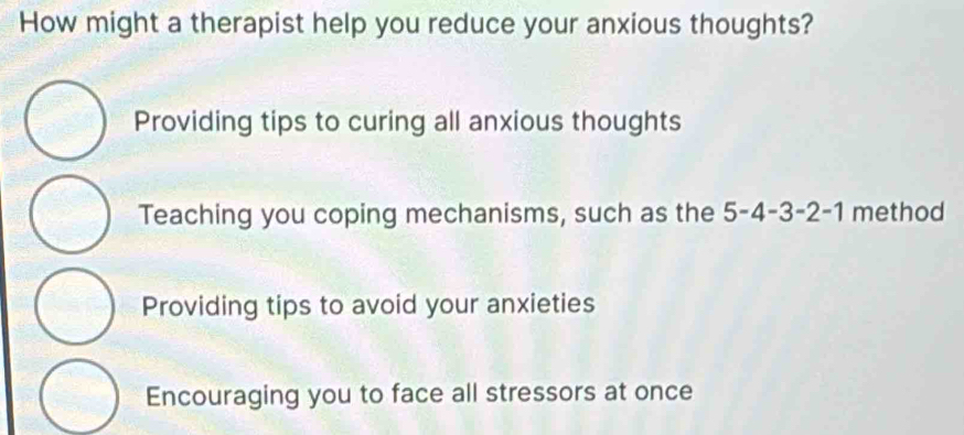 How might a therapist help you reduce your anxious thoughts?
Providing tips to curing all anxious thoughts
Teaching you coping mechanisms, such as the 5 -4 -3 -2 -1 method
Providing tips to avoid your anxieties
Encouraging you to face all stressors at once