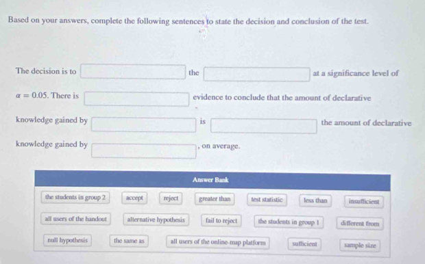 Based on your answers, complete the following sentences to state the decision and conclusion of the test.
The decision is to □ the □ at a significance level of
alpha =0.05. There is □ evidence to conclude that the amount of declarative
knowledge gained by □ is □ the amount of declarative
knowledge gained by □ , on average.
Answer Bank
the students in group 2 accept reject greater than test statistic less than insufficient
all users of the handout alternative hypothesis fail to reject the students in group 1 different from
null hypothesis the same as all users of the online-map platform sufficient sample size