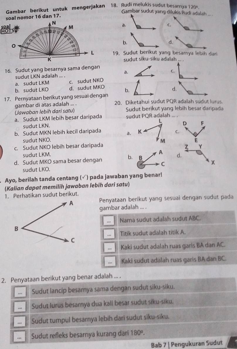 Gambar berikut untuk mengerjakan 18. Rudi melukis sudut besarnya 120°,
Gambar sudut yang dilukis Rudi adalah ... .
soal nomor 16 dan 17.
soal N
HOTS M
b.
d.
0
L 19. Sudut berikut yang besarnya lebih dari
K sudut siku-siku adalah ... .
16. Sudut yang besarnya sama dengan
a.
C.
sudut LKN adalah ... .
a. sudut LKM c. sudut NKO
b. sudut LKO d. sudut MKO b. d.
17. Pernyataan berikut yang sesuai dengan
gambar di atas adalah ... . 20. Diketahui sudut PQR adalah sudut lurus.
(Jawaban lebih dari satu) Sudut berikut yang lebih besar daripada
a. Sudut LKM lebih besar daripada sudut PQR adalah
sudut LKN. L D F
b. Sudut MKN lebih kecil daripada a. K C.
sudut NKO. M E
z
c. Sudut NKO lebih besar daripada Y
A
sudut LKM. d.
d. Sudut MKO sama besar dengan b. B
C
x
sudut LKO.
Ayo, berilah tanda centang (✓) pada jawaban yang benar!
(Kalian dapat memilih jawaban lebih dari satu)
1. Perhatikan sudut berikut.
Penyataan berikut yang sesuai dengan sudut pada
gambar adalah ... .
… Nama sudut adalah sudut ABC.
.* Titik sudut adalah titik A.
... Kaki sudut adalah ruas garis BA dan AC.
.. Kaki sudut adalah ruas garis BA dan BC.
2. Penyataan berikut yang benar adalah ... .
... Sudut lancip besarnya sama dengan sudut siku-siku.
.. Sudut lurus besarnya dua kaii besar sudut siku-siku.
.. Sudut tumpul besarnya lebih dari sudut siku-siku,
Sudut refleks besarnya kurang dari 180°.
Bab 7 | Pengukuran Sudut