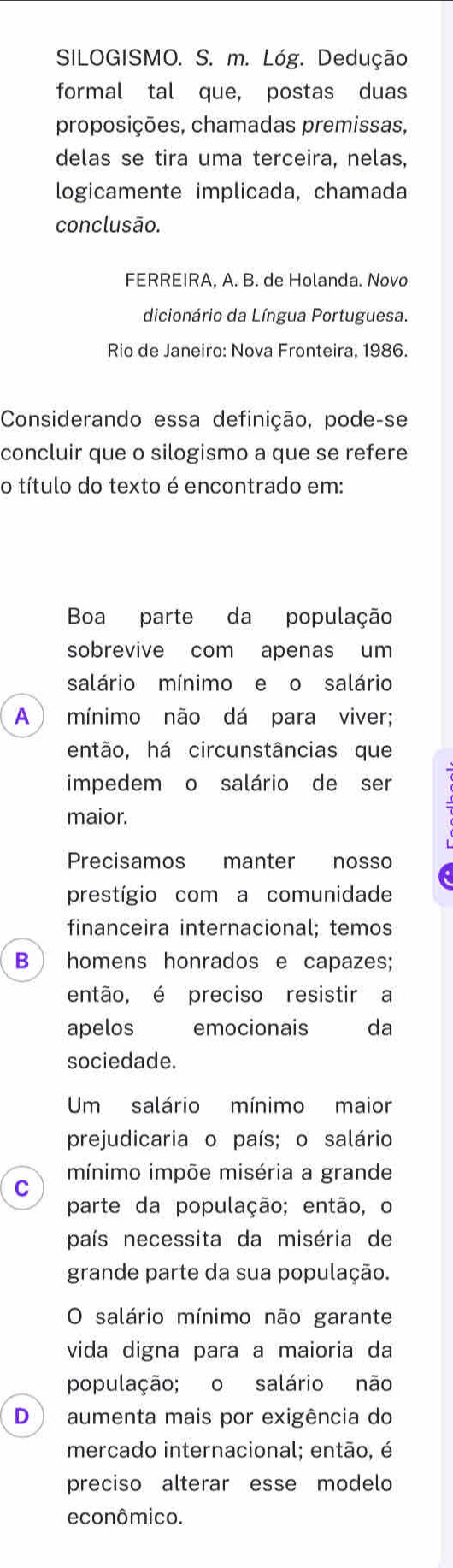 SILOGISMO. S. m. Lóg. Dedução 
formal tal que, postas duas 
proposições, chamadas premissas, 
delas se tira uma terceira, nelas. 
logicamente implicada, chamada 
conclusão. 
FERREIRA, A. B. de Holanda. Novo 
dicionário da Língua Portuguesa. 
Rio de Janeiro: Nova Fronteira, 1986. 
Considerando essa definição, pode-se 
concluir que o silogismo a que se refere 
o título do texto é encontrado em: 
Boa parte da população 
sobrevive com apenas um 
salário mínimo e o salário 
A mínimo não dá para viver; 
então, há circunstâncias que 
impedem o salário de ser 
maior. 
Precisamos manter nosso 
prestígio com a comunidade 
financeira internacional; temos 
B homens honrados e capazes; 
então, é preciso resistir a 
apelos emocionais da 
sociedade. 
Um salário mínimo maior 
prejudicaria o país; o salário 
mínimo impõe miséria a grande 
C 
parte da população; então, o 
país necessita da miséria de 
grande parte da sua população. 
O salário mínimo não garante 
vida digna para a maioria da 
população; o salário não 
D aumenta mais por exigência do 
mercado internacional; então, é 
preciso alterar esse modelo 
econômico.