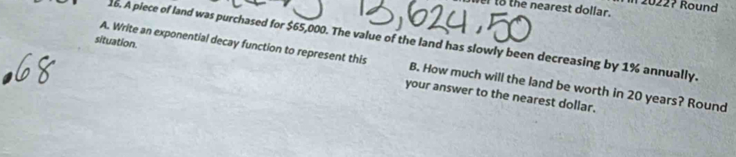 2022? Round 
to the nearest dollar. 
A. Write an exponential decay function to represent this 16. A piece of land was purchased for $65,000. The value of the land has slowly been decreasing by 1% annually. 
situation. your answer to the nearest dollar. 
B. How much will the land be worth in 20 years? Round