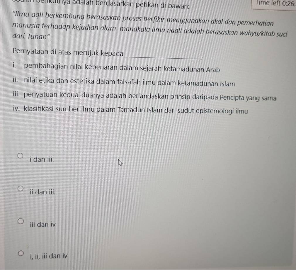 an benkuthya adalah berdasarkan petikan di bawah:
Time left 0:26 : 
“Ilmu aqli berkembang berasaskan proses berfikir menggunakan akal dan pemerhatian
manusia terhadap kejadian alam manakala ilmu naqli adalah berasaskan wahyu/kitab suci
dari Tuhan"
_
Pernyataan di atas merujuk kepada
a
i. pembahagian nilai kebenaran dalam sejarah ketamadunan Arab
ii. nilai etika dan estetika dalam falsafah ilmu dalam ketamadunan Islam
iii. penyatuan kedua-duanya adalah berlandaskan prinsip daripada Pencipta yang sama
iv. klasifikasi sumber ilmu dalam Tamadun Islam dari sudut epistemologi ilmu
i dan iii.
ii dan iii.
iii dan iv
i, ii, iii dan iv