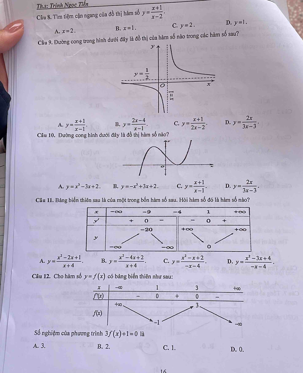 Th.s: Trinh Ngọc Tiến
Câu 8. Tìm tiệm cận ngang của đồ thị hàm số y= (x+1)/x-2 .
A. x=2.
B. x=1.
C. y=2. D. y=1.
Câu 9. Đường cong trong hình dưới đây là đồ thị của hàm số nào trong các hàm số sau?
A. y= (x+1)/x-1 . B. y= (2x-4)/x-1 . C. y= (x+1)/2x-2 . D. y= 2x/3x-3 .
Câu 10. Đường cong hình dưới đây là đồ thị hàm số nào?
A. y=x^3-3x+2. B. y=-x^3+3x+2. C. y= (x+1)/x-1 . D. y= 2x/3x-3 .
Câu 11. Bảng biến thiên sau là của một trong bốn hàm số sau. Hỏi hàm số đó là hàm số nào?
A. y= (x^2-2x+1)/x+4 . B. y= (x^2-4x+2)/x+4 . C. y= (x^2-x+2)/-x-4 . D. y= (x^2-3x+4)/-x-4 .
Câu 12. Cho hàm số y=f(x) có bảng biến thiên như sau:
ố nghiệm của p
A. 3. B. 2. C. 1. D. 0.
16