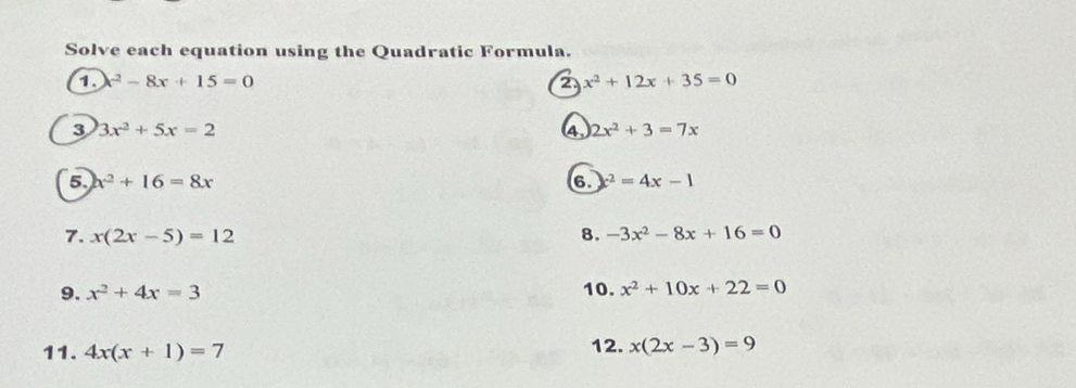 Solve each equation using the Quadratic Formula. 
a x^2-8x+15=0
2 x^2+12x+35=0
3 3x^2+5x=2
4, 2x^2+3=7x
5 x^2+16=8x
6. x^2=4x-1
7. x(2x-5)=12 8. -3x^2-8x+16=0
9. x^2+4x=3
10. x^2+10x+22=0
11. 4x(x+1)=7 12. x(2x-3)=9