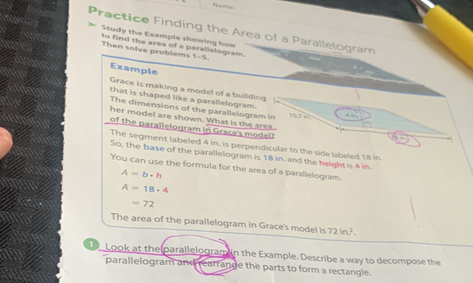 Name: 
Practice Finding the Area of a Parallelogram 
Study the Example showing how 
to find the area of a parallelogram. 
Then solve problems 1-5. 
Example 
Grace is making a model of a building 
that is shaped like a parallelogram. 
The dimensions of the parallelogram in 10.7 In
her model are shown. What is the area . 
of the parallelogram in Grace's model? 
The segment labeled 4 in. is perpendicular to the side labeled 18 in. 
So, the base of the parallelogram is 18 in. and the height is 4 in. 
You can use the formula for the area of a parallelogram.
A=b· h
A=18· 4
=72
The area of the parallelogram in Grace's model is 72in.^2. 
1 Look at the parallelogram in the Example. Describe a way to decompose the 
parallelogram and rearrange the parts to form a rectangle.