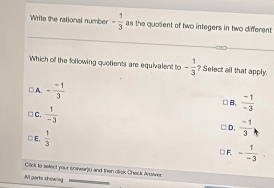 Write the rational number - 1/3  as the quotient of two integers in two different
Which of the following quotients are equivalent to - 1/3  ? Select all that apply.
A. - (-1)/3 
B.  (-1)/-3 
C.  1/-3 
D.  (-1)/3 
E.  1/3 
F. - 1/-3 . 
Click to select your answer(s) and then click Check Answer.
All parts showing