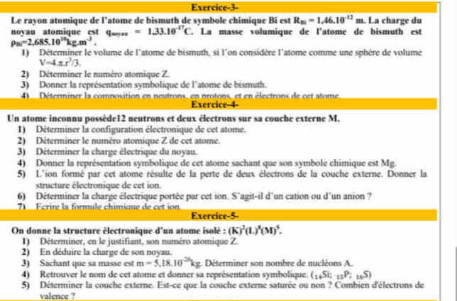 Exercice-3-
Le rayon atomique de l’atome de bismuth de symbole chimique Bi est R_B1=1.46.10^(-12)m. La charge du
novau atomique est q_aryzz=1.33.10^(-17)C. La masse volumique de l'atome de bismuth est
rho _Bi=2,685.10^(10)kg.m^(-3).
1) Déterminer le volume de l'atome de bismuth, si l'on considère l'atome comme une sphère de volume
V=4.π .r^3/3.
2) Déterminer le numéro atomique Z.
3) Donner la représentation symbolique de l'atome de bismuth.
4  Déterminer la composition en neutrons, en protons, et en électrons de cet atome
Exercice-4-
Un atome inconnu possède12 neutrons et deux électrons sur sa couche externe M.
1) Déterminer la configuration électronique de cet atome.
2) Déterminer le numéro atomique Z de cet atome.
3) Déterminer la charge électrique du noyau.
4) Donner la représentation symbolique de cet atome sachant que son symbole chimique est Mg.
5) L'ion formé par cet atome résulte de la perte de deux électrons de la couche externe. Donner la
structure électronique de cet ion.
6) Déterminer la charge électrique portée par cet ion. S'agit-il d'un cation ou d'un anion ?
Écrire la formule chimique de cet ion
Exercice-5-
On donne la structure électronique d'un atome isolé : (K)^2(L)^3(M)^5.
1) Déterminer, en le justifiant, son numéro atomique Z.
2) En déduire la charge de son noyau.
3) Sachant que sa masse est m=5,18.10^(-26)kg. Déterminer son nombre de nucléons A.
4) Retrouver le nom de cet atome et donner sa représentation symbolique. (_14Si;_15P;_16S)
5) Déterminer la couche externe. Est-ce que la couche externe saturée ou non ? Combien d'électrons de
valence ?