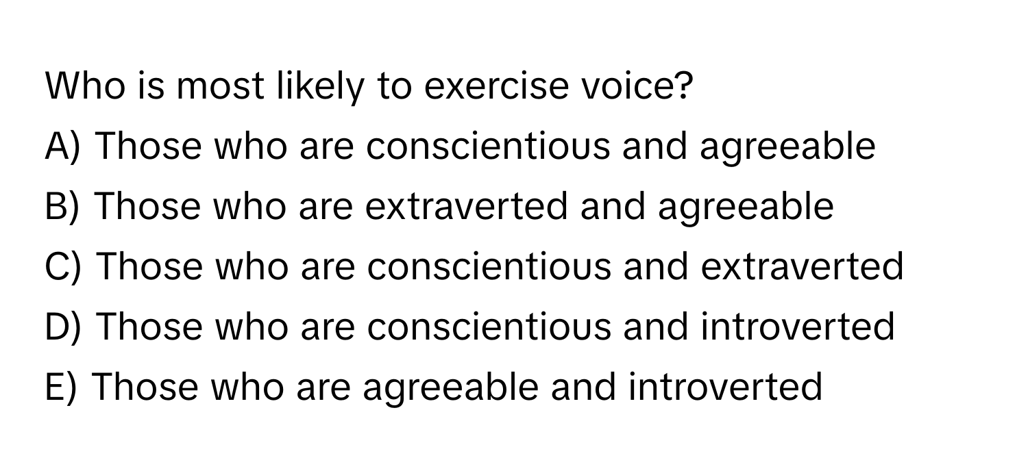 Who is most likely to exercise voice?

A) Those who are conscientious and agreeable
B) Those who are extraverted and agreeable
C) Those who are conscientious and extraverted
D) Those who are conscientious and introverted
E) Those who are agreeable and introverted