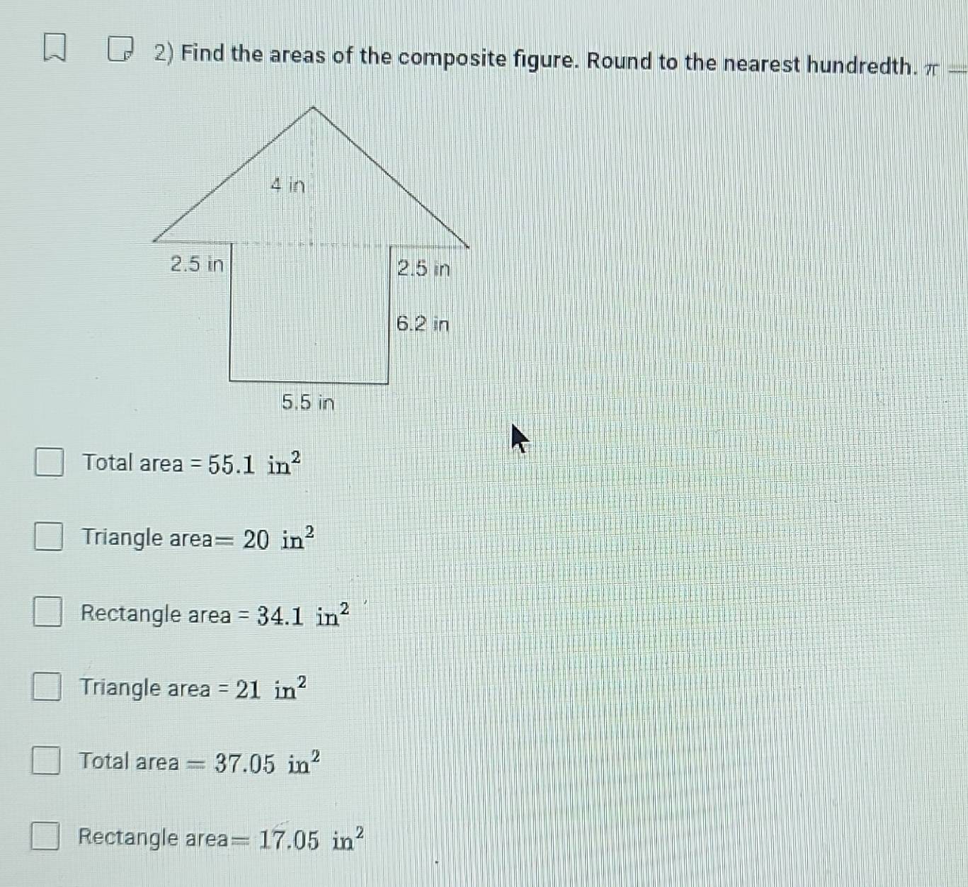 Find the areas of the composite figure. Round to the nearest hundredth. π -
Total area =55.1in^2
Triangle area =20in^2
Rectangle area =34.1in^2
Triangle area =21in^2
Total area =37.05in^2
Rectangle area =17.05in^2