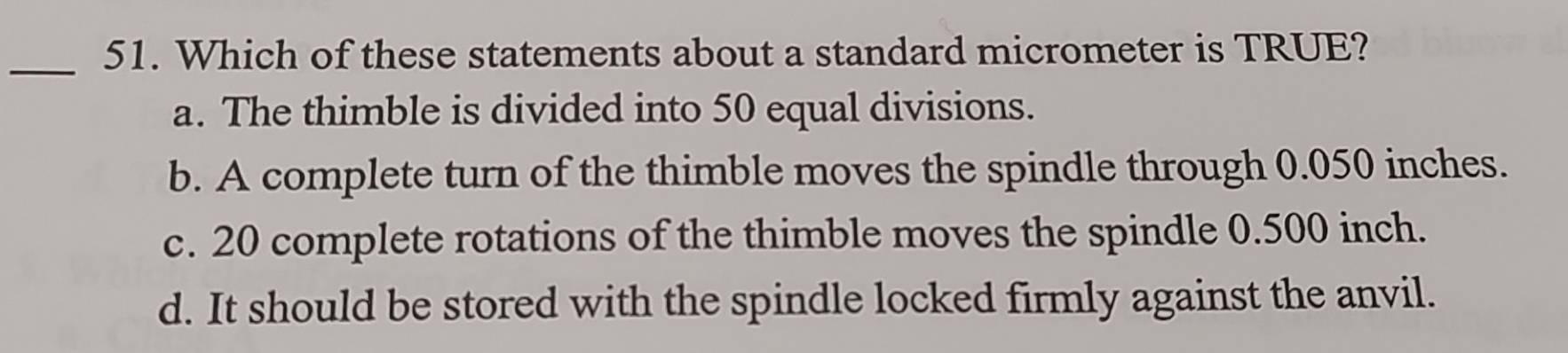 Which of these statements about a standard micrometer is TRUE?
a. The thimble is divided into 50 equal divisions.
b. A complete turn of the thimble moves the spindle through 0.050 inches.
c. 20 complete rotations of the thimble moves the spindle 0.500 inch.
d. It should be stored with the spindle locked firmly against the anvil.