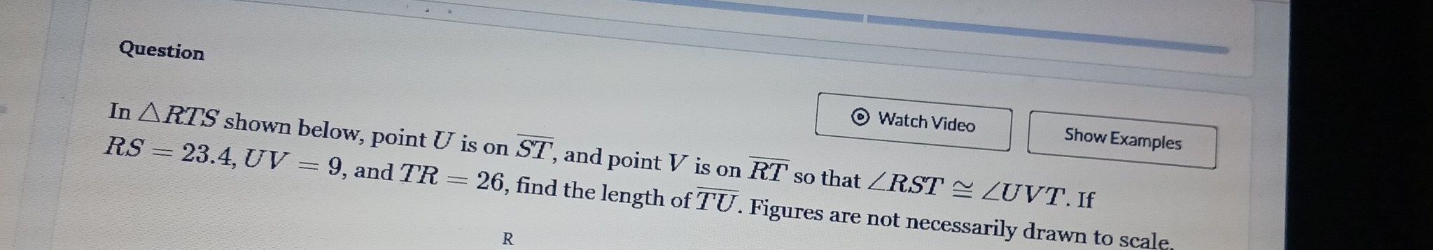 Question 
Watch Video Show Examples 
In △ RTS shown below, point U is on overline ST , and point V is on overline RT so that ∠ RST≌ ∠ UVT. If
RS=23.4, UV=9 , and TR=26 , find the length of overline TU. Figures are not necessarily drawn to scale.
R