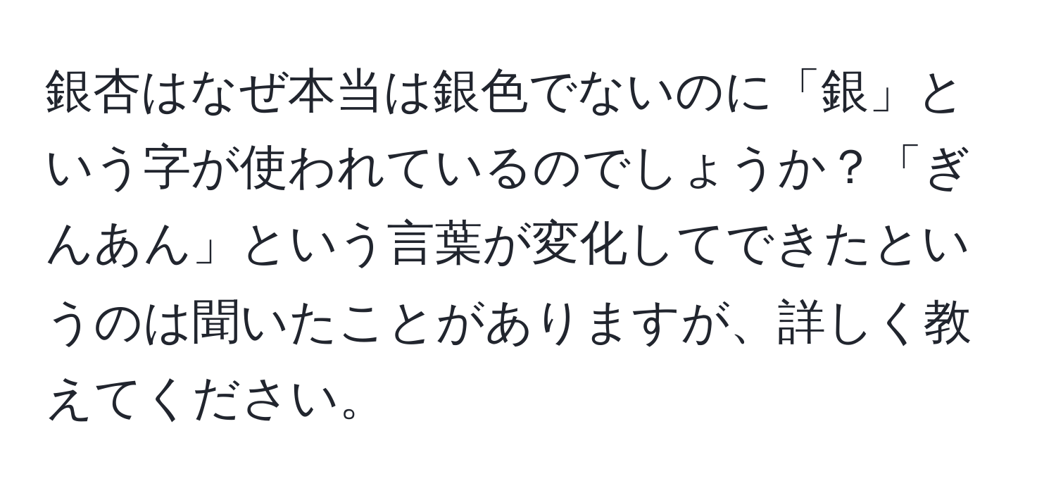 銀杏はなぜ本当は銀色でないのに「銀」という字が使われているのでしょうか？「ぎんあん」という言葉が変化してできたというのは聞いたことがありますが、詳しく教えてください。