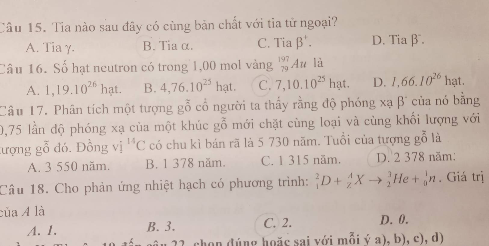 Tia nào sau đây có cùng bản chất với tia tử ngoại?
A. Tia γ. B. Tia α.
C. Tia beta^+. D. Tiaβ.
Câu 16. Số hạt neutron có trong 1,00 mol vàng _(79)^(197)Au là
A. 1,19.10^(26)hat. B. 4,76.10^(25)hat. C. 7,10.10^(25)hat. D. 1,66.10^(26) hat
Câu 17. Phân tích một tượng gỗ cổ người ta thấy rằng độ phóng xạ βĩ của nó bằng
0,75 lần độ phóng xạ của một khúc gỗ mới chặt cùng loại và cùng khối lượng với
tượng gỗ đó. Đồng vị ^14C có chu kì bán rã là 5 730 năm. Tuổi của tượng gỗ là
A. 3 550 năm. B. 1 378 năm. C. 1 315 năm. D. 2 378 năm:
Câu 18. Cho phản ứng nhiệt hạch có phương trình: _1^2D+_Z^AXto _2^3He+_0^1n. Giá trị
của A là
C. 2.
A. 1.
B. 3.
D. 0.
22 chon đúng hoặc sai với mỗi ý a), b), c), d)