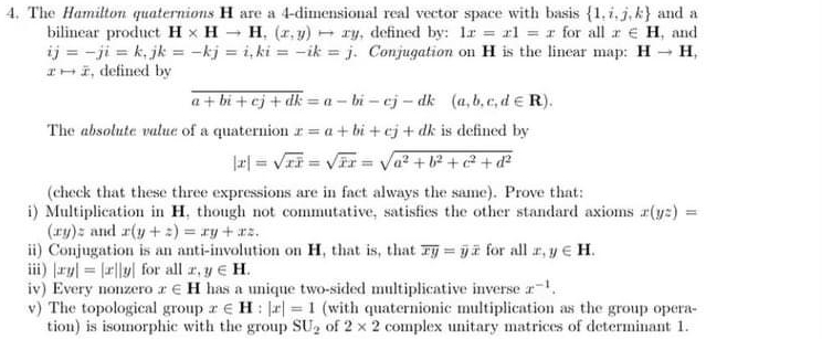 The Hamilton quaternions H are a 4 -dimensional real vector space with basis  1,i,j,k and a 
bilinear product H* Hto H,(x,y)rightarrow xy , defined by: lx=xl=x for all x∈ H , and
ij=-ji=k, jk=-kj=i, ki=-ik=j. Conjugation on H is the linear map: Hto H,
xto overline x , defined by
overline a+bi+cj+dk=a-bi-cj-dk(a,b,c,d∈ R). 
The absolute valuc of a quaternion x=a+bi+cj+dk is defined by
|x|=sqrt(xoverline x)=sqrt(overline x)x=sqrt(a^2+b^2+c^2+d^2)
(check that these three expressions are in fact always the same). Prove that: 
i) Multiplication in H, though not commutative, satisfies the other standard axioms x(yz)=
(xy)z and x(y+z)=xy+xz. 
ii) Conjugation is an anti-involution on H, that is, that overline xy=overline yoverline x for all x, y∈ H. 
iii) |xy|=|x||y| for all x, y∈ H. 
iv) Every nonzero x∈ H has a unique two-sided multiplicative inverse x^(-1). 
v) The topological group x∈ H:|x|=1 (with quaternionic multiplication as the group opera- 
tion) is isomorphic with the group SU_2 of 2* 2 complex unitary matrices of determinant 1.