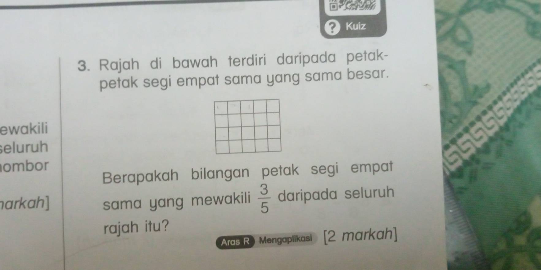 ? Kuiz 
3. Rajah di bawah terdiri daripada petak- 
petak segi empat sama yang sama besar. 
ewakili 
seluruh 
ombor 
Berapakah bilangan petak segi empat 
arkah] sama yang mewakili  3/5  daripada seluruh 
rajah itu? 
Aras R Mengaplikasi [2 markah]