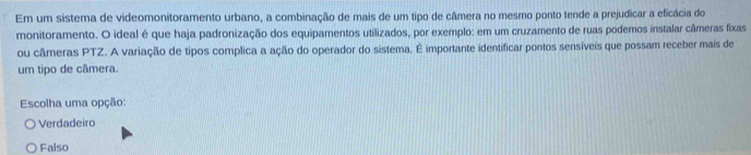 Em um sistema de videomonitoramento urbano, a combinação de mais de um tipo de câmera no mesmo ponto tende a prejudicar a eficácia do
monitoramento. O ideal é que haja padronização dos equipamentos utilizados, por exemplo: em um cruzamento de ruas podemos instalar câmeras fixas
ou câmeras PTZ. A variação de tipos complica a ação do operador do sistema. É importante identificar pontos sensíveis que possam receber mais de
um tipo de câmera.
Escolha uma opção:
Verdadeiro
Falso