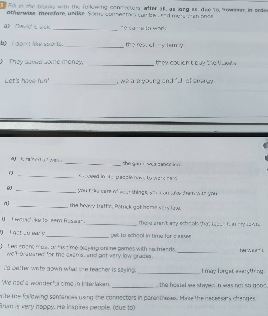 Fill in the blanks with the following connectors: after all, as long as, due to, however, in order 
otherwise, therefore, unlike. Some connectors can be used more than once. 
a) David is sick. _, he came to work. 
b) I don't like sports,_ the rest of my family. 
) They saved some money, _they couldn't buy the tickets. 
Let's have fun! _, we are young and full of energy! 
e) It rained all week. _, the game was cancelled. 
_ 
f) 
succeed in life, people have to work hard. 
g) 
_you take care of your things, you can take them with you. 
h) _the heavy traffic, Patrick got home very late. 
i) I would like to learn Russian. _, there aren't any schools that teach it in my town. 
i) I get up early _get to school in time for classes. 
) Leo spent most of his time playing online games with his friends._ , he wasn’t 
well-prepared for the exams, and got very low grades. 
I'd better write down what the teacher is saying, _I may forget everything. 
We had a wonderful time in Interlaken. _, the hostel we stayed in was not so good. 
vrite the following sentences using the connectors in parentheses. Make the necessary changes. 
Brian is very happy. He inspires people. (due to)