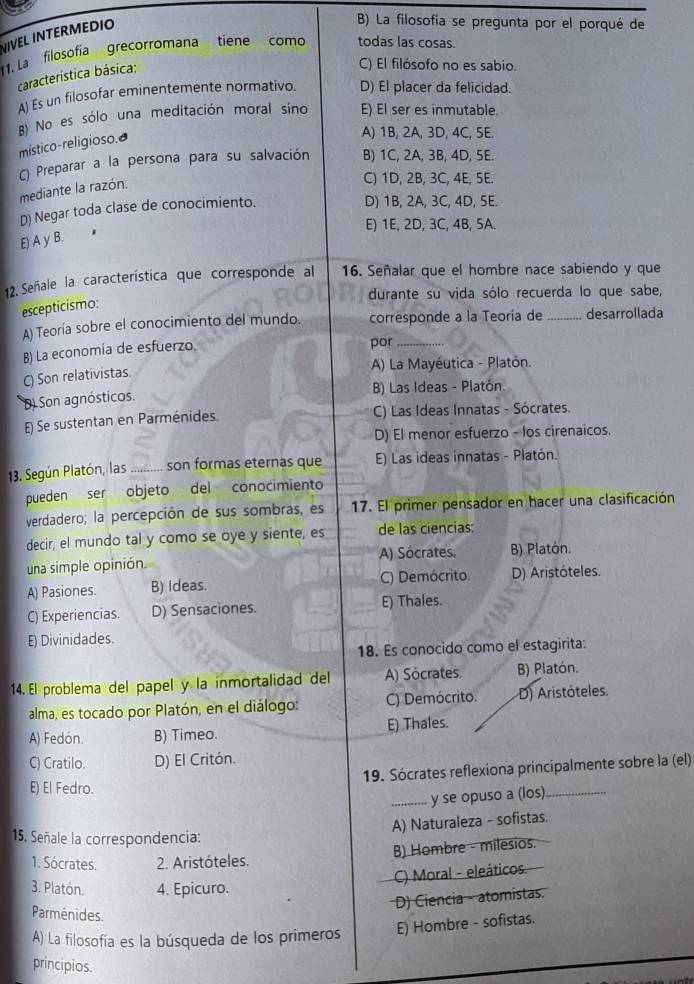 VIVEL INTERMEDIO
B) La filosofía se pregunta por el porqué de
1. La  filosofía  grecorromana tíene como todas las cosas.
característica básica:
C) El filósofo no es sabio.
A) Es un filosofar eminentemente normativo. D) El placer da felicidad.
B) No es sólo una meditación moral sino E) El ser es inmutable.
místico-religioso.₹
A) 1B, 2A, 3D, 4C, 5E.
C) Preparar a la persona para su salvación B) 1C, 2A, 3B, 4D, 5E.
mediante la razón.
C) 1D, 2B, 3C, 4E, 5E.
D) Negar toda clase de conocimiento.
D) 1B, 2A, 3C, 4D, 5E.
E) 1E, 2D, 3C, 4B, 5A.
E) A y B.
12. Señale la característica que corresponde al 16. Señalar que el hombre nace sabiendo y que
durante su vida sólo recuerda lo que sabe,
escepticismo:
A) Teoría sobre el conocimiento del mundo. corresponde a la Teoría de _desarrollada
B) La economía de esfuerzo.
por_
A) La Mayéutica - Platón.
C) Son relativistas
B) Las Ideas - Platón.
D) Son agnósticos.
E Se sustentan en Parménides. C) Las Ideas Innatas - Sócrates.
D) El menor esfuerzo - los cirenaicos.
13. Según Platón, las _son formas eternas que E) Las ideas innatas - Platón.
pueden ser objeto del conocimiento
verdadero; la percepción de sus sombras, es 17. El primer pensador en hacer una clasificación
decir, el mundo tal y como se oye y siente, es de las ciencias:
una simple opinión. A) Sócrates, B) Platón.
A) Pasiones. B) Ideas. C) Demócrito. D) Aristóteles.
C) Experiencias. D) Sensaciones. E) Thales.
E) Divinidades.
18. Es conocido como el estagirita:
14. El problema del papel y la ínmortalidad del A) Sócrates. B) Platón.
alma, es tocado por Platón, en el diálogo: C) Demócrito. D) Aristóteles.
A) Fedón. B) Timeo. E) Thales.
C) Cratilo. D) El Critón.
19. Sócrates reflexiona principalmente sobre la (el)
E) El Fedro.
_y se opuso a (los)_
A) Naturaleza - sofistas.
15. Señale la correspondencia:
1. Sócrates. 2. Aristóteles. B) Hombre - milesios.
C) Moral - eleáticos
3. Platón. 4. Epicuro.
D) Ciencia - atomistas.
Parménides.
A) La filosofía es la búsqueda de los primeros E) Hombre - sofistas.
principios.