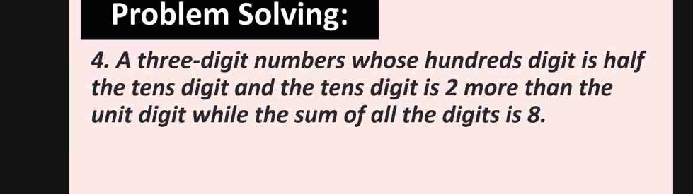 Problem Solving: 
4. A three-digit numbers whose hundreds digit is half 
the tens digit and the tens digit is 2 more than the 
unit digit while the sum of all the digits is 8.