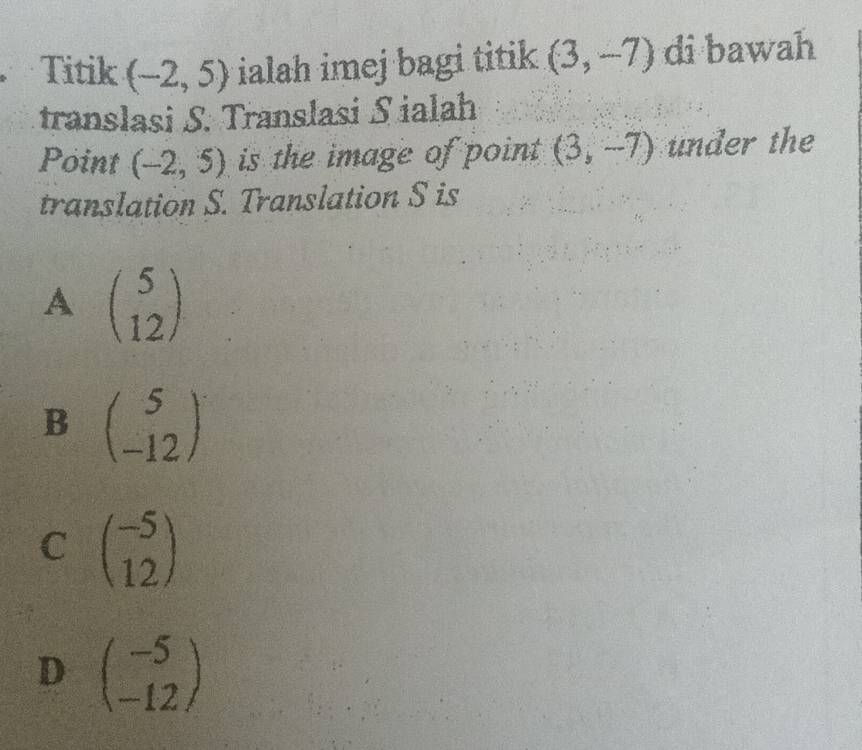 Titik (-2,5) ialah imej bagi titik (3,-7) di bawah
translasi S. Translasi S ialah
Point (-2,5) is the image of point (3,-7) under the
translation S. Translation S is
A beginpmatrix 5 12endpmatrix
B beginpmatrix 5 -12endpmatrix
C beginpmatrix -5 12endpmatrix
D beginpmatrix -5 -12endpmatrix