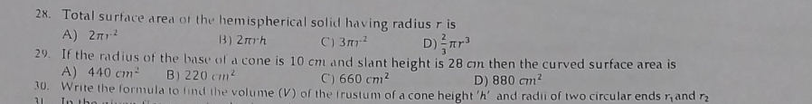 Total surface area of the hemispherical solid having radius ris
A) 2π r^2 B) 2πrh C ) 3π r^2 D)  2/3 π r^3
29. If the radius of the base of a cone is 10 cm and slant height is 28 cm then the curved surface area is
A) 440cm^2 B) 220cm^2 C) 660cm^2 D) 880cm^2
30. Write the formula to find the volume (V) of the trustum of a cone height 'h' and radii of two circular ends r_1 and r_2