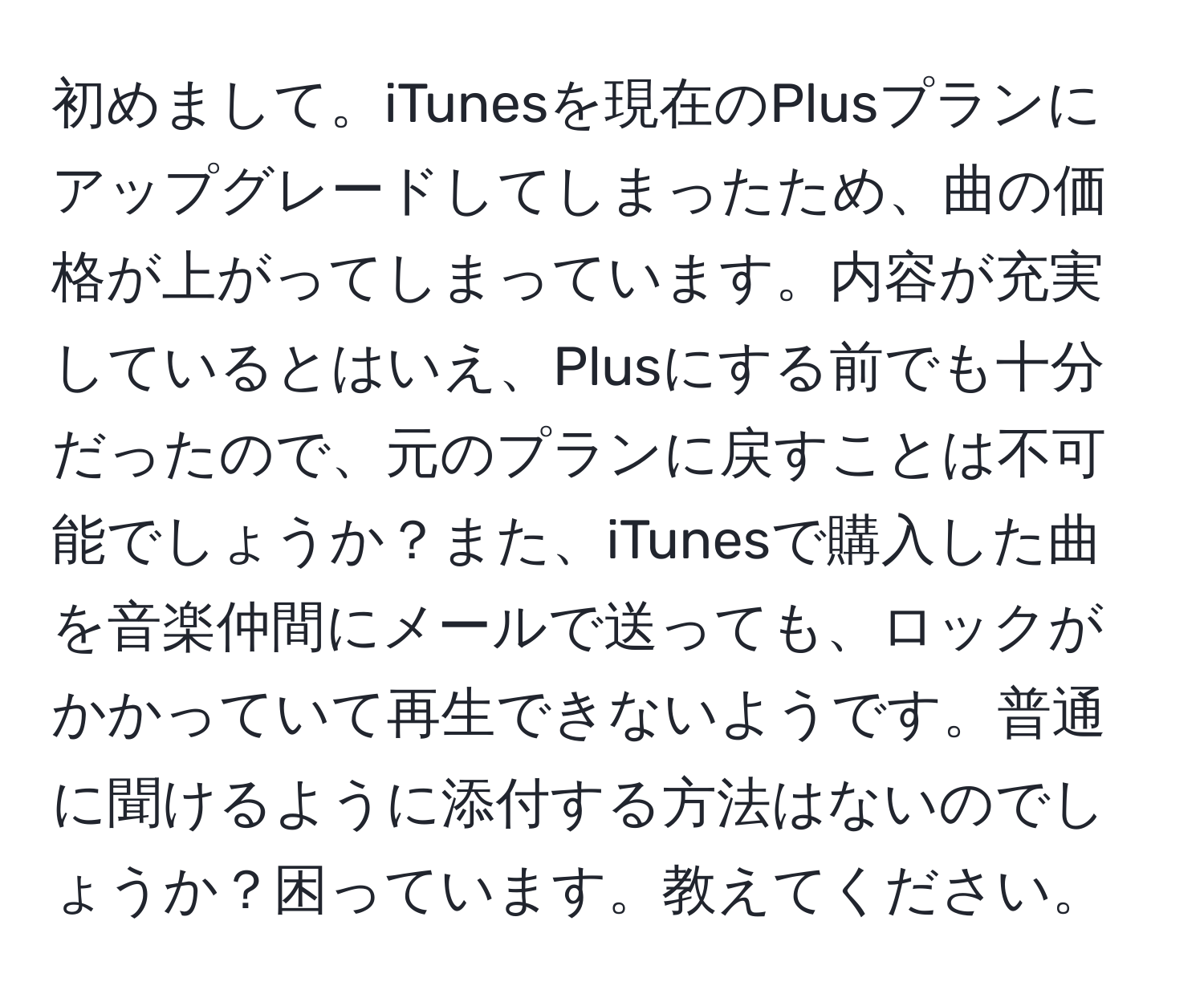 初めまして。iTunesを現在のPlusプランにアップグレードしてしまったため、曲の価格が上がってしまっています。内容が充実しているとはいえ、Plusにする前でも十分だったので、元のプランに戻すことは不可能でしょうか？また、iTunesで購入した曲を音楽仲間にメールで送っても、ロックがかかっていて再生できないようです。普通に聞けるように添付する方法はないのでしょうか？困っています。教えてください。