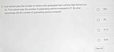 Last school year, the number of seniors who graduated from LaPorte High School was
25. This school year, the number of graduating seniors increased to 27. By what 80%
percentage did the number of graduating seniors increase?
B%
8.1%
8.8%
Clear All