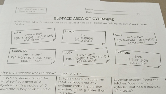 Name 
_ 
omework 4 Unit: Surface Area Date_ 
Pá_ 
SURFACE AREA OF CYLINDERS 
the day. After class, Mrs. Sandoval picked up several pieces of paper containing students' work from 
SHAWN 
ELLA 2π rh+2π r^2 2 πh LEVI
2π rh+2π r^2
2(3.14)(8)(4)+2(3.14)(8^2) 2(3.14)(8)(5) 2(3.14)(2)(5)+2(3.14)(2^2)
602.88uni18^2
251.2units^2
87.92units^2
LORENZO
2π rh+2π r^2 RURY KATRINA
2π rh+2π r^2
2nch
2(3.14)(8)(5)+2(3.14)(8^2) 2(3.14)(4)(8)+2(3.14)(4^2) 2(3.14)(2)(5) 6 .8uni1s^2
653.12units^2
301.44units^2
Use the students' work to answer questions 1-7. 
1. Which student found the 2. Which student found the 
total surface area of a total surface area of a 3. Which student found the 
cylinder with a radius of 8 cylinder with a height that total surface area of a 
units and a height of 5 units? was two times greater than cylinder that had a diameter 
is cadiue ? of 4 units?