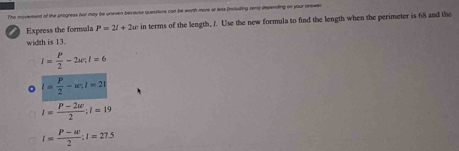 The movement of the progress bar may be uneven because questions can be worth more or less (including zero) depending on your answec
Express the formula P=2l+2w in terms of the length, /. Use the new formula to find the length when the perimeter is 68 and the
width is 13.
l= P/2 -2w; l=6
l= P/2 -w; l=21
l= (P-2w)/2 ; l=19
I= (P-w)/2 ; I=27.5