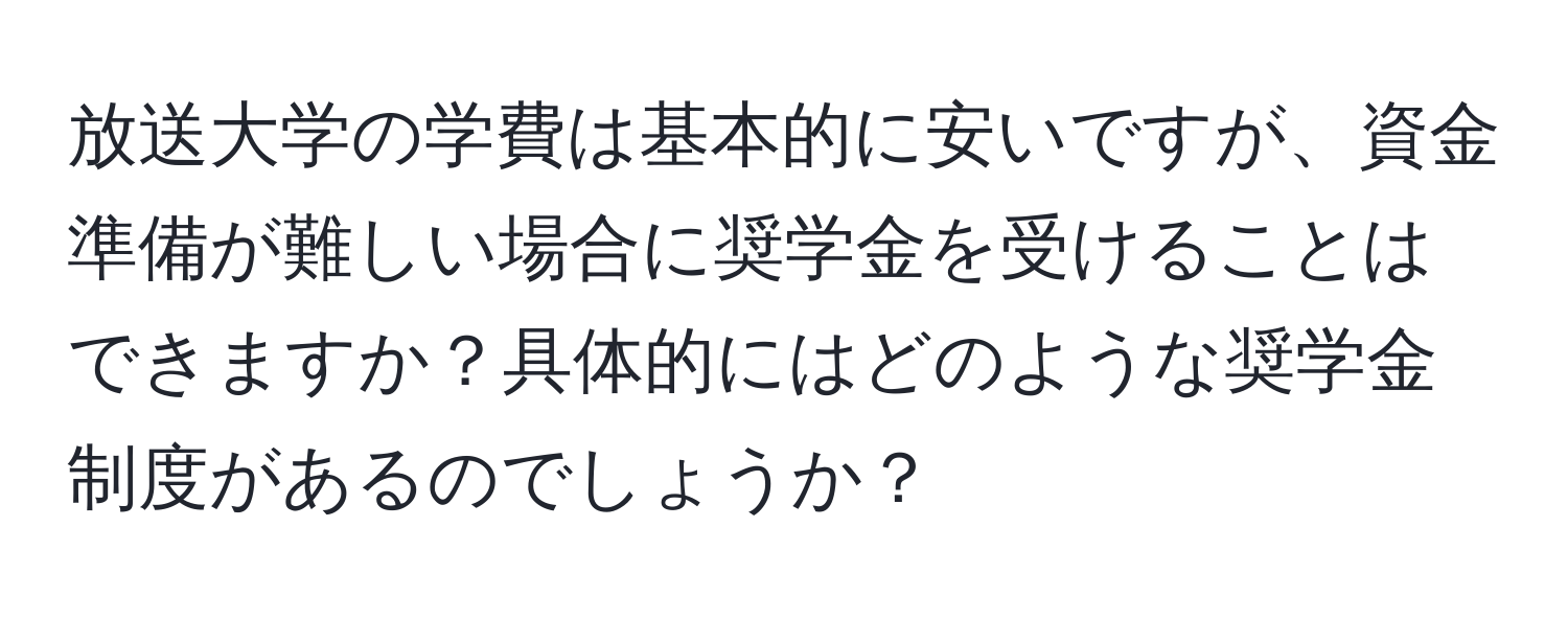 放送大学の学費は基本的に安いですが、資金準備が難しい場合に奨学金を受けることはできますか？具体的にはどのような奨学金制度があるのでしょうか？