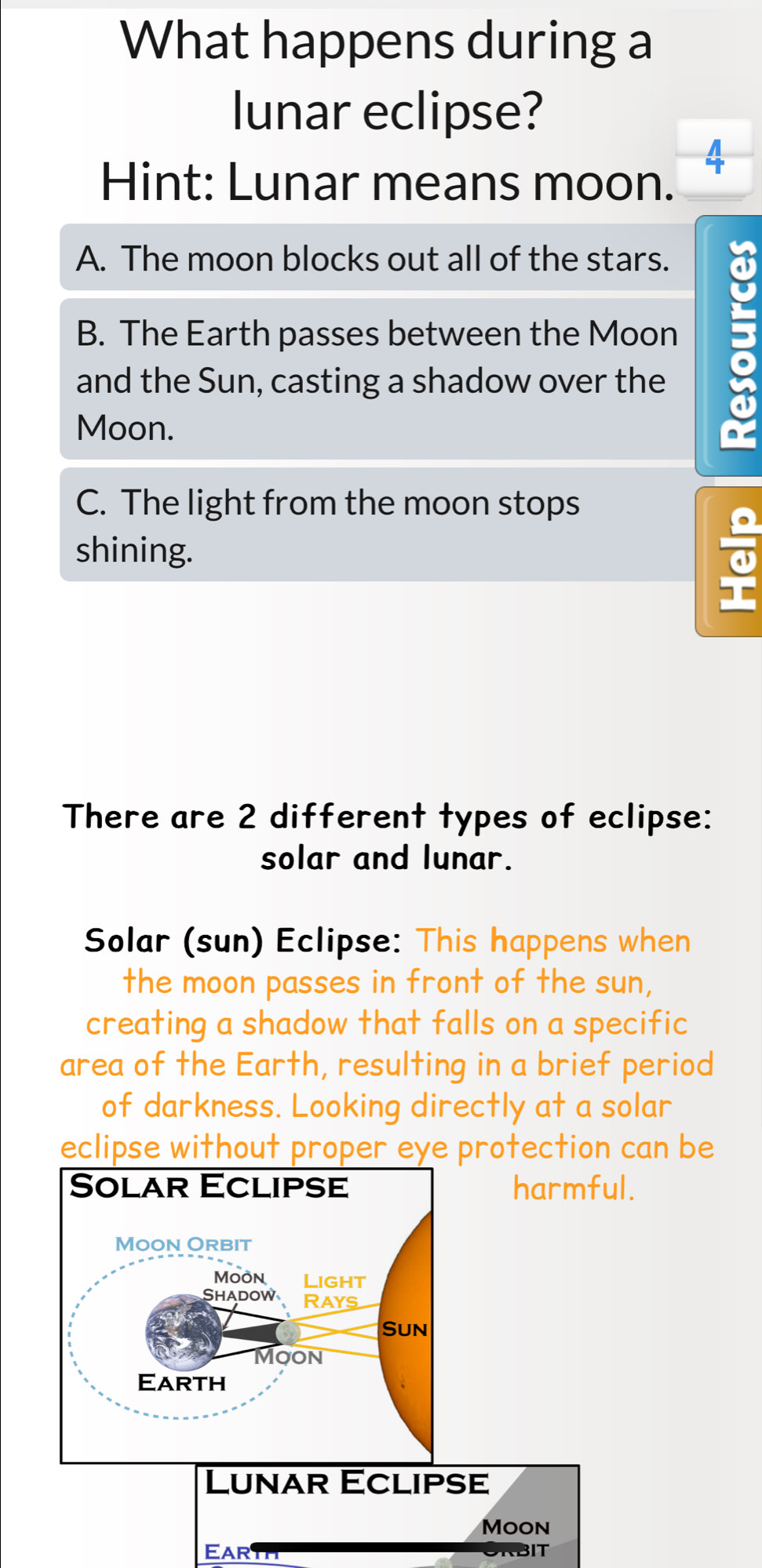 What happens during a
lunar eclipse?
Hint: Lunar means moon.
4
A. The moon blocks out all of the stars.
B. The Earth passes between the Moon
and the Sun, casting a shadow over the
Moon.
C. The light from the moon stops
shining.
There are 2 different types of eclipse:
solar and lunar.
Solar (sun) Eclipse: This happens when
the moon passes in front of the sun,
creating a shadow that falls on a specific
area of the Earth, resulting in a brief period
of darkness. Looking directly at a solar
eclipse without proper eye protection can be
.
EAR ORBIT