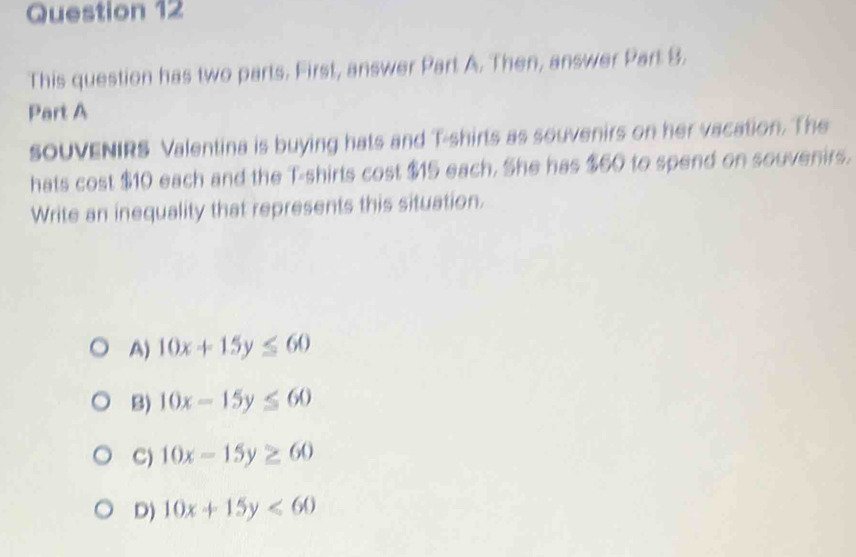 This question has two parts. First, answer Part A. Then, answer Part B.
Part A
soUVENIRS Valentina is buying hats and T-shirts as souvenirs on her vacation. The
hats cost $10 each and the T-shirts cost $15 each. She has $60 to spend on souvenirs.
Write an inequality that represents this situation.
A) 10x+15y≤ 60
B) 10x-15y≤ 60
C) 10x-15y≥ 60
D) 10x+15y<60</tex>