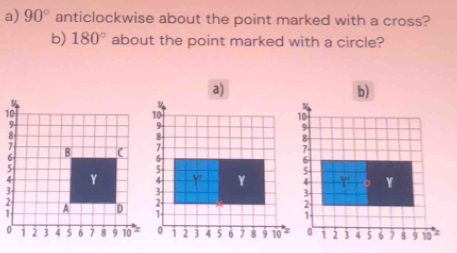 90° anticlockwise about the point marked with a cross? 
b) 180° about the point marked with a circle? 
b)
10;
Y
Y '
1 2 3 4 5 6 7 8 9 10 '