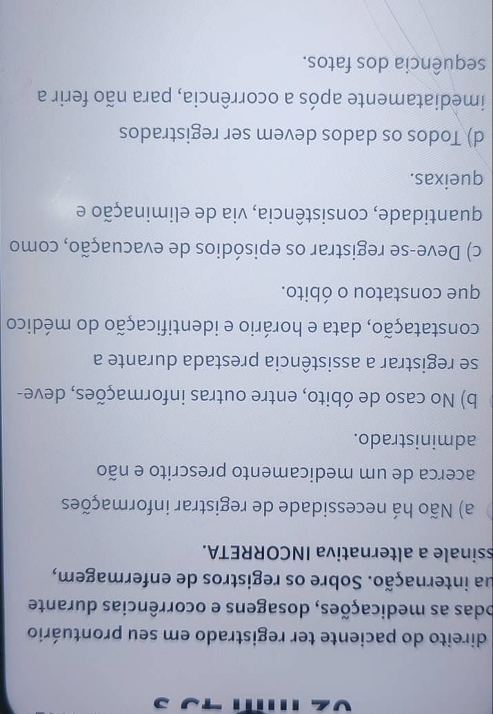 direito do paciente ter registrado em seu prontuário
odas as medicações, dosagens e ocorrências durante
ua internação. Sobre os registros de enfermagem,
ssinale a alternativa INCORRETA.
a) Não há necessidade de registrar informações
acerca de um medicamento prescrito e não
administrado.
b) No caso de óbito, entre outras informações, deve-
se registrar a assistência prestada durante a
constatação, data e horário e identificação do médico
que constatou o óbito.
c) Deve-se registrar os episódios de evacuação, como
quantidade, consistência, via de eliminação e
queixas.
d) Todos os dados devem ser registrados
imediatamente após a ocorrência, para não ferir a
sequência dos fatos.