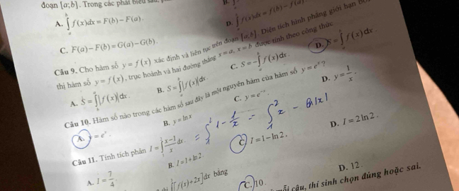 đoạn [a;b]. Trong các phát biểu su B. 1 ∈tlimits _0^(1f(x)dx=f(b)-f(a)
A. ∈tlimits _a^bf(x)dx=F(b)-F(a). 
D.
C. F(a)-F(b)=G(a)-G(b). [a,b] Diện tích hình phâng giới hạn B
x=a, x=b được tính theo công thức N=∈tlimits _0^6f(x)dx. 
Câu 9. Cho hàm số y=f(x) xác định và liên tục trên đoạn
C;
thị hām số y=f(x) , trục hoành và hai đường thắng S=-∈tlimits _0^tf(x)dx.
D.
S=∈tlimits _k^x|f(x)|dx. B. S=∈tlimits ^k)|f(x)|dx.
D.
C. y=e^(-x). 
Câu 10. Hàm số nào trong các hàm số sau đây là một nguyễn hàm của hàm sự y=e^x ? y= 1/x .
A.
B. y=ln x
D. I=2ln 2.
4 =e^x.
I=1-ln 2. 
Câu 11. Tính tích phân I=∈tlimits _1^(2frac x-1)xdx. I=1+ln 2. 
B.
D. 12 .
c.ho Sị cậu, thí sinh chọn đúng hoặc sai.
A. I= 7/4  ∈tlimits _0^1f(x)+2x]dx bảng