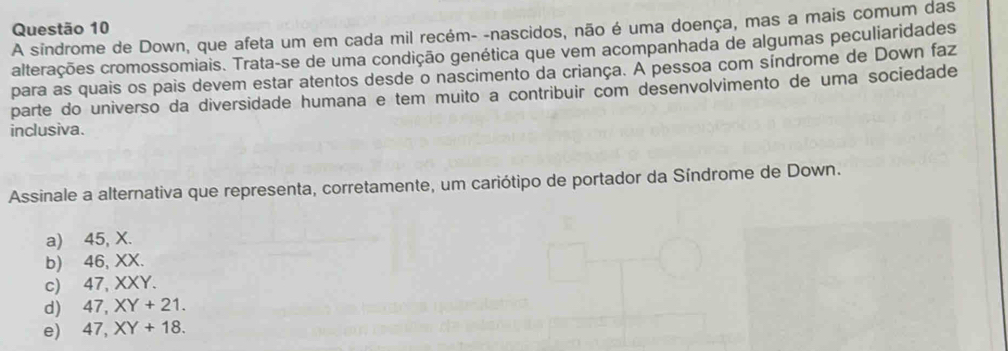 A sindrome de Down, que afeta um em cada mil recém- -nascidos, não é uma doença, mas a mais comum das
alterações cromossomiais. Trata-se de uma condição genética que vem acompanhada de algumas peculiaridades
para as quais os pais devem estar atentos desde o nascimento da criança. A pessoa com síndrome de Down faz
parte do universo da diversidade humana e tem muito a contribuir com desenvolvimento de uma sociedade
inclusiva.
Assinale a alternativa que representa, corretamente, um cariótipo de portador da Síndrome de Down.
a) 45, X.
b) 46, XX.
c) 47, XXY.
d) 47, XY+21.
e) 47, XY+18.