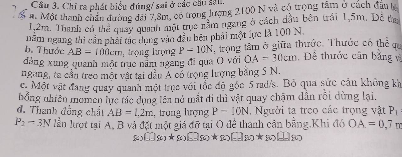 Chỉ ra phát biểu đúng/ sai ở các cầu sau. 
a. Một thanh chắn đường dài 7,8m, có trọng lượng 2100 N và có trọng tâm ở cách đầu bà
1,2m. Thanh có thể quay quanh một trục nằm ngang ở cách đầu bên trái 1,5m. Đề than 
nằm ngang thì cần phải tác dụng vào đầu bên phải một lực là 100 N. 
b. Thước AB=100cm , trọng lượng P=10N T, trọng tâm ở giữa thước. Thước có thể qua 
dàng xung quanh một trục nằm ngang đi qua O với OA=30cm. Để thước cân bằng và 
ngang, ta cần treo một vật tại đầu Á có trọng lượng bằng 5 N. 
c. Một vật đang quay quanh một trục với tốc độ góc 5 rad/s. Bỏ qua sức cản không kh 
bỗng nhiên momen lực tác dụng lên nó mất đi thì vật quay chậm dẫn rồi dừng lại. 
d. Thanh đồng chất AB=1,2m , trọng lượng P=10N. Người ta treo các trọng vật P_1
P_2=3N lần lượt tại A, B và đặt một giá đỡ tại O để thanh cân bằng.Khi đó OA=0,7n
8 =80* 80