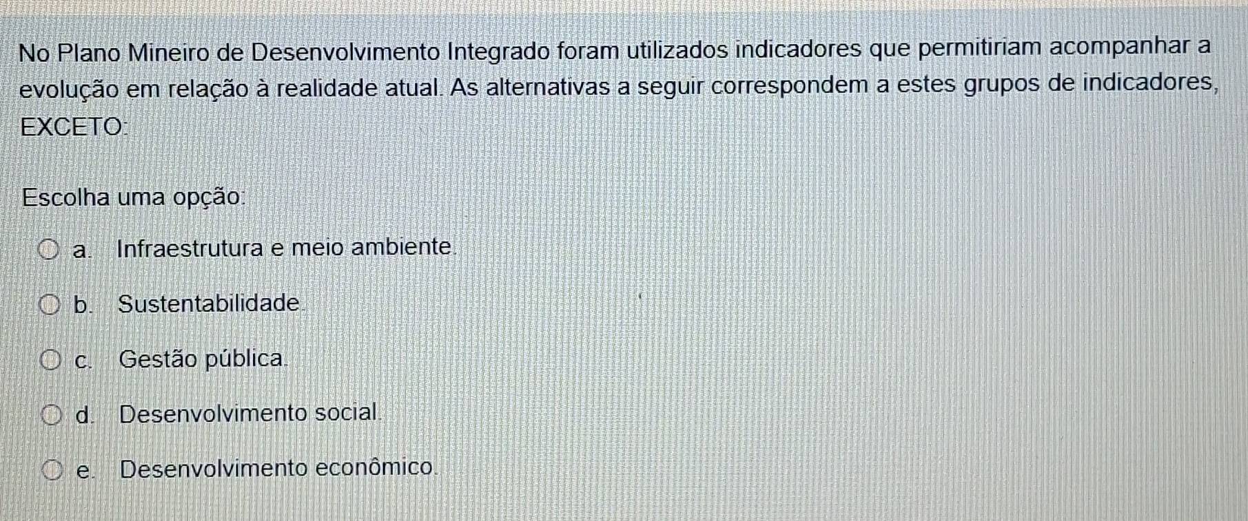 No Plano Mineiro de Desenvolvimento Integrado foram utilizados indicadores que permitiriam acompanhar a
evolução em relação à realidade atual. As alternativas a seguir correspondem a estes grupos de indicadores,
EXCETO
Escolha uma opção:
a. Infraestrutura e meio ambiente.
b. Sustentabilidade
c. Gestão pública.
d. Desenvolvimento social
e. Desenvolvimento econômico.