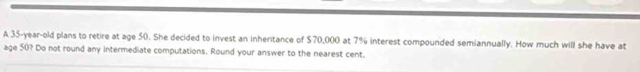 A 35-year-old plans to retire at age 50. She decided to invest an inheritance of $70,000 at 7% interest compounded semiannually. How much will she have at 
age 50? Do not round any intermediate computations. Round your answer to the nearest cent.