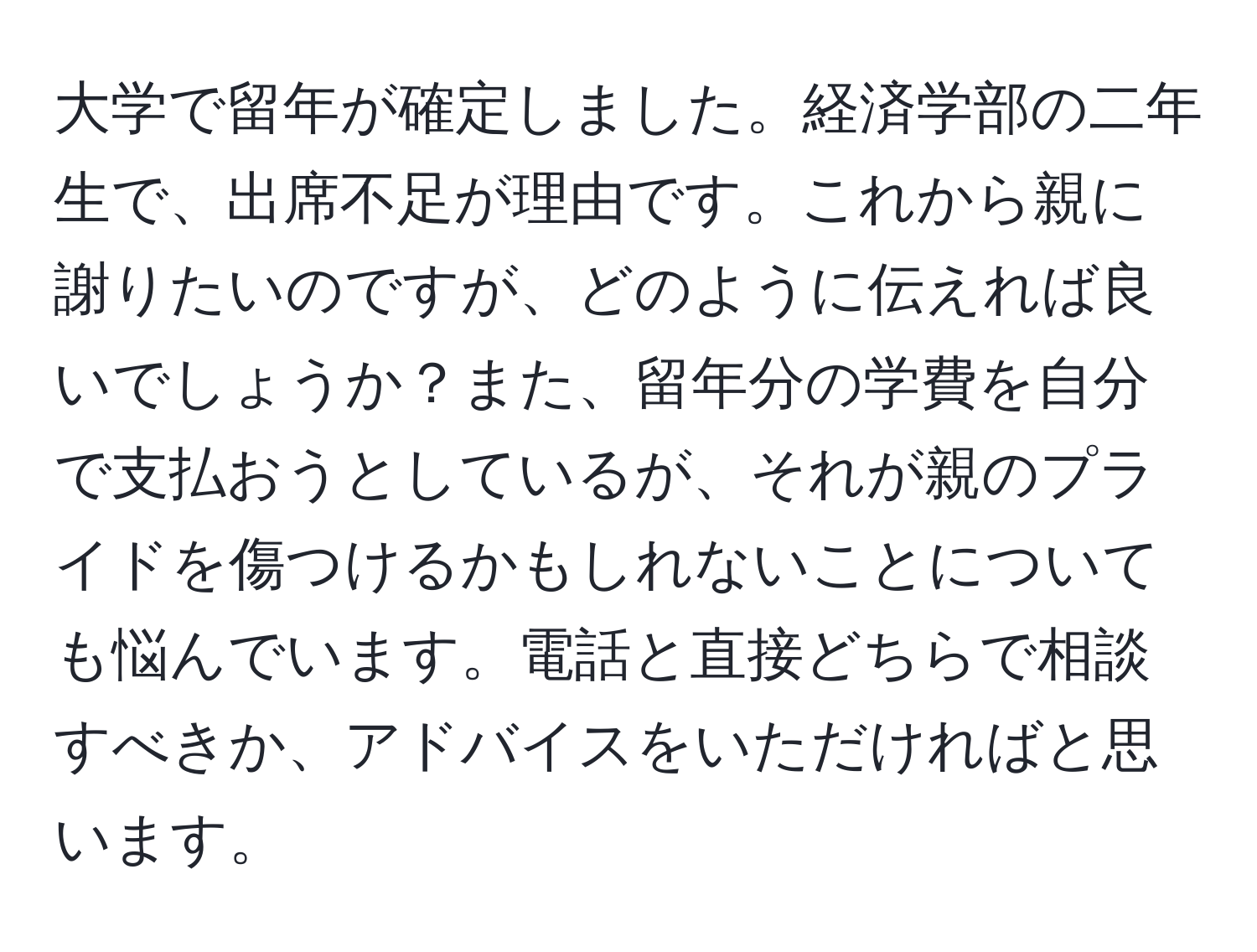 大学で留年が確定しました。経済学部の二年生で、出席不足が理由です。これから親に謝りたいのですが、どのように伝えれば良いでしょうか？また、留年分の学費を自分で支払おうとしているが、それが親のプライドを傷つけるかもしれないことについても悩んでいます。電話と直接どちらで相談すべきか、アドバイスをいただければと思います。